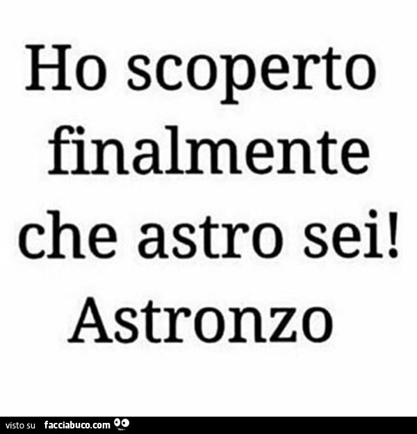 Ho scoperto finalmente che astro sei! Astronzo