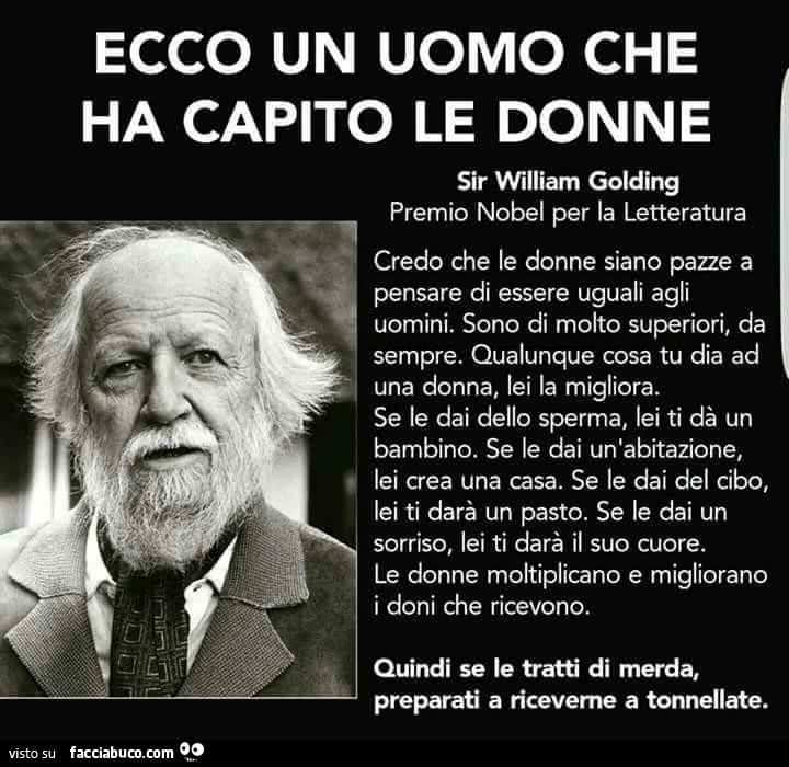 Ecco un uomo che ha capito le donne. Sir William Golding premio nobel per la letteratura. Credo che le donne siano pazze a pensare di essere uguali agli uomini. Sono di molto superiori, da sempre. Qualunque cosa tu dia ad una donna, lei la migliora