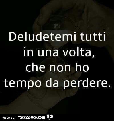 Deludetemi tutti in una volta, che non ho tempo da perdere