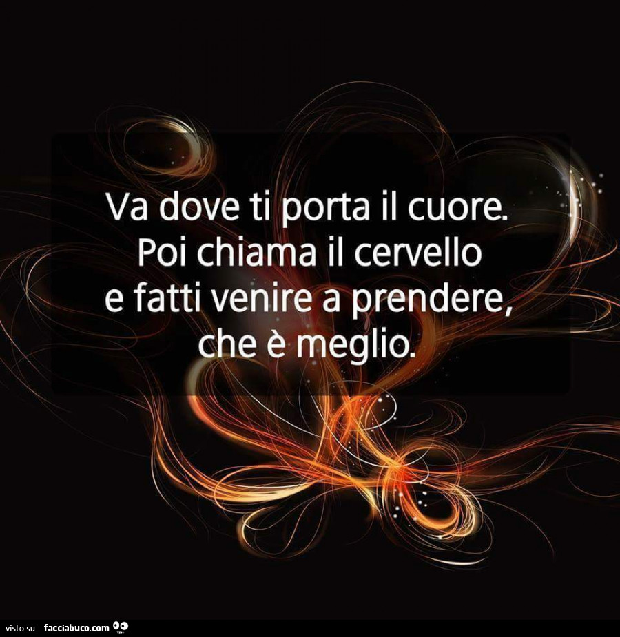 Va dove ti porta il cuore. Poi chiama il cervello e fatti venire a prendere, che è meglio