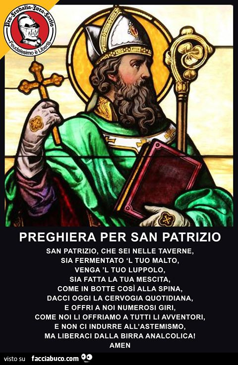 Preghiera per San Patrizio. San Patrizio, che sei nelle taverne, sia fermentato 'l tuo malto, venga 'l tuo luppolo, sia fatta la tua mescita, come in botte cosi alla spina, dacci oggi la cervogia quotidiana