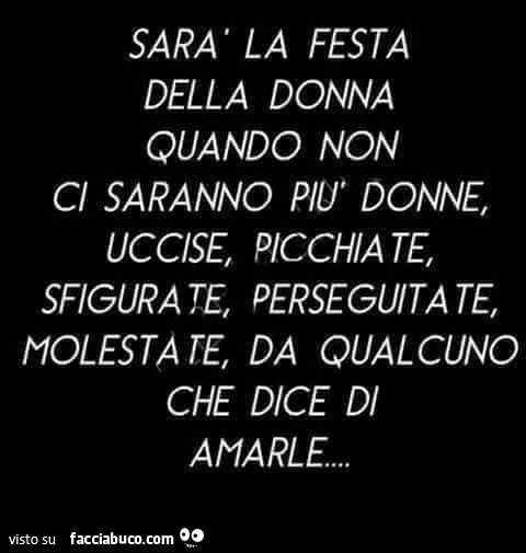 Sarà la festa della donna quando non ci saranno più donne, uccise, picchiate, sfigurate, perseguitate, molestate, da qualcuno che dice di amarle