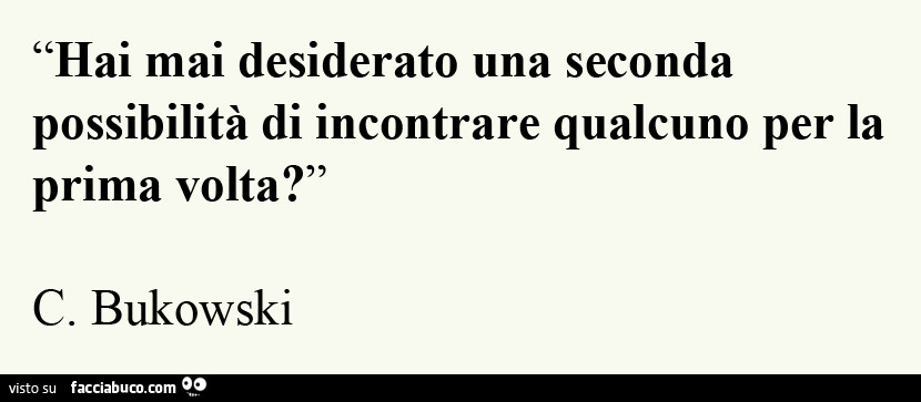 Hai mai desiderato una seconda possibilità di incontrare qualcuno per la prima volta? C. Bukowski