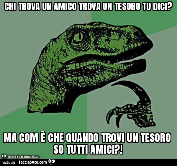 Chi trova un amico trova un tesoro tu dici? Ma com è che quando trovi un tesoro so tutti amici?