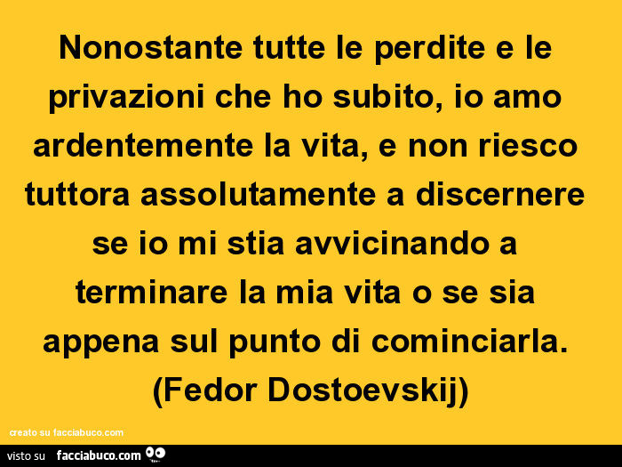 Nonostante tutte le perdite e le privazioni che ho subito, io amo ardentemente la vita, e non riesco tuttora assolutamente a discernere se io mi stia avvicinando a terminare la mia vita o se sia appena sul punto di cominciarla. Fedor Dostoevskij
