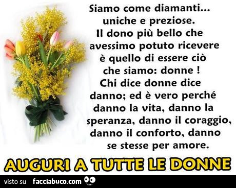 Siamo come diamanti… uniche e preziose. Il dono più bello che avessimo potuto ricevere è quello di essere ciò che siamo: donne! Chi dice donne dice danno; ed è vero perché danno la vita, danno la speranza, danno il coraggio, danno il conforto