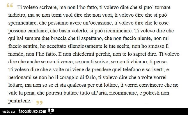 Ti volevo scrivere, ma non l'ho fatto, ti volevo dire che si può tornare indietro, ma se non torni vuol dire che non vuoi, ti volevo dire che si può sperimentare, che possiamo avere un'occasione, ti volevo dire che le cose possono cambiare