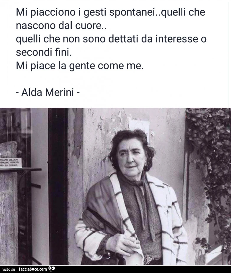 Mi piacciono i gesti spontanei. Quelli che nascono dal cuore. Quelli che non sono dettati da interesse o secondi fini. Mi piace la gente come me. Alda Merini
