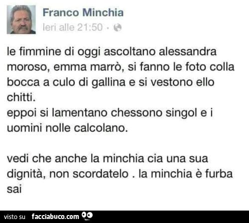 Franco minchia: le fimmine di oggi ascoltano alessandra moroso, emma marrò, si fanno le foto colla bocca a culo di gallina e si vestono ello chitti. Eppoi si lamentano chessono singol e i uomini nolle calcolano. Vedi che anche La minchia cia una sua