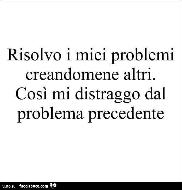 Risolvo i miei problemi creandomene altri. Così mi distraggo dal problema precedente