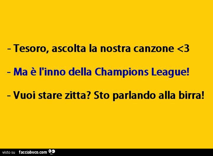 Tesoro, ascolta la nostra canzone. Ma è l'inno della champions league! Vuoi stare zitta? Sto parlando alla birra
