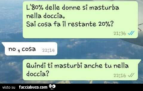 L'80% delle donne si masturba nella doccia. Sai cosa fa il restante 20%? No cosa. Quindi ti masturbi anche tu nella doccia?