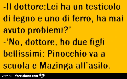 Il dottore: lei ha un testicolo di legno e uno di ferro, ha mai avuto problemi? No, dottore, ho due figli bellissimi: Pinocchio va a scuola e Mazinga all'asilo