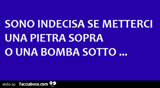 Sono indecisa se metterci una pietra sopra o una bomba sotto