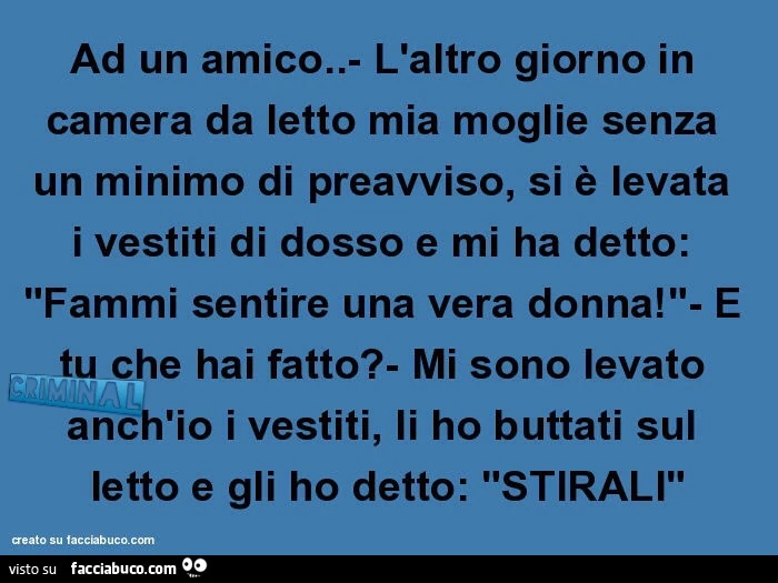 Ad un amico. L'altro giorno in camera da letto mia moglie senza un minimo di preavviso, si è levata i vestiti di dosso e mi ha detto: fammi sentire una vera donna! E tu che hai fatto? Mi sono levato anch'io i vestiti, li ho buttati sul letto e g