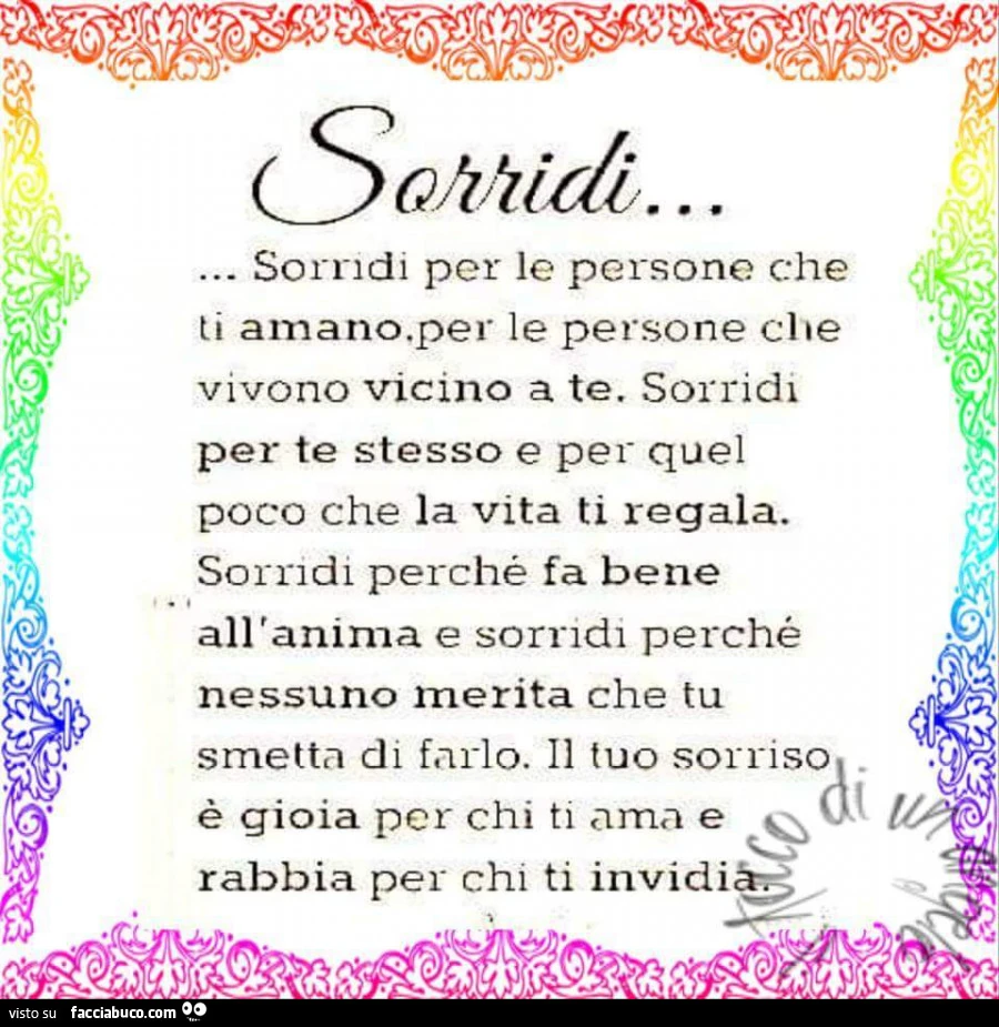 Sorridi per le persone che ti amano, per le persone che vivono vicino a te. Sorridi per te stesso e per quel poco che la vita ti regala. Sorridi perché fa bene all'anima e sorridi perché nessuno merita che tu smetta di farlo