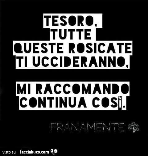 Tesoro, tutte queste rosicate ti uccideranno, mi raccomando continua così