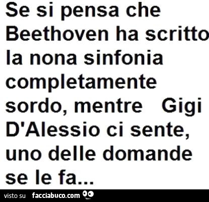 Se si pensa che Beethoven ha scritto la nona sinfonia completamente sordo, mentre Gigi D'Alessio ci sente, uno delle domande se le fa