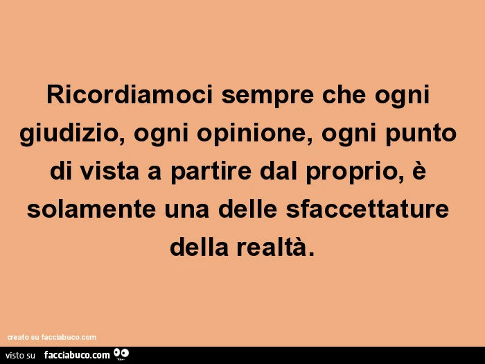 Ricordiamoci sempre che ogni giudizio, ogni opinione, ogni punto di vista a partire dal proprio, è solamente una delle sfaccettature della realtà