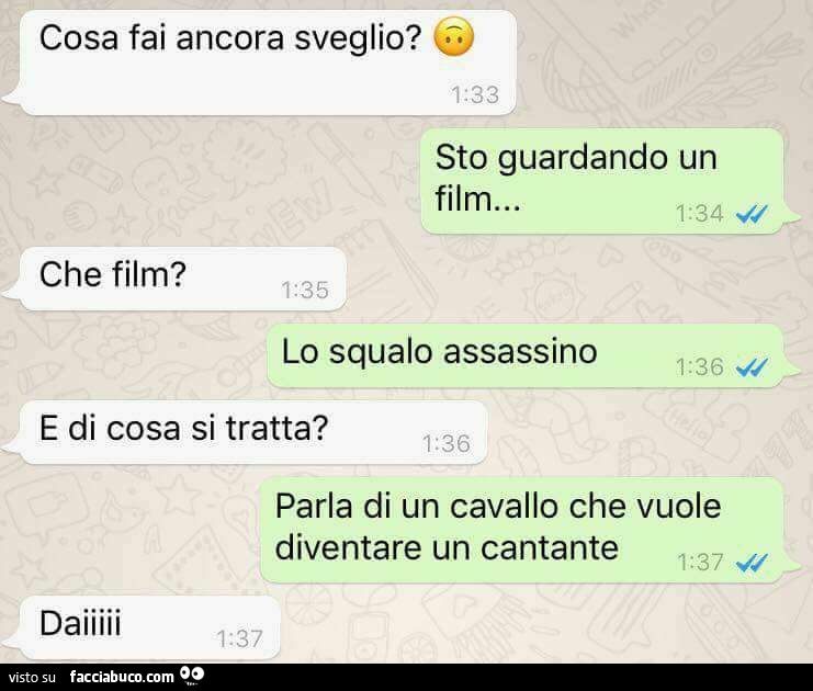 Cosa fai ancora sveglio? Sto guardando un film. Che film? Lo squalo assassino. E di cosa si tratta? Parla di un cavallo che vuole diventare un cantante. Daiiii