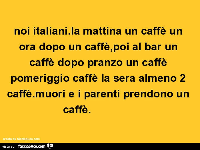 Noi italiani. La mattina un caffè un ora dopo un caffè, poi al bar un caffè dopo pranzo un caffè pomeriggio caffè la sera almeno 2 caffè. Muori e i parenti prendono un caffè