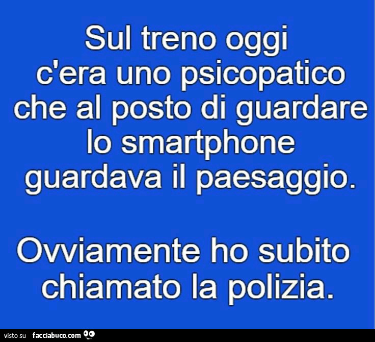Sul treno oggi c'era uno psicopatico che al posto di guardare lo smartphone guardava il paesaggio. Ovviamente ho subito chiamato la polizia