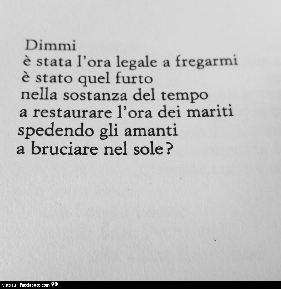 Dimmi, è stata l'ora legale a fregarmi, è stato quel furto nella sostanza del tempo a restaurare l'ora dei mariti spedendo gli amanti a bruciare nel sole?