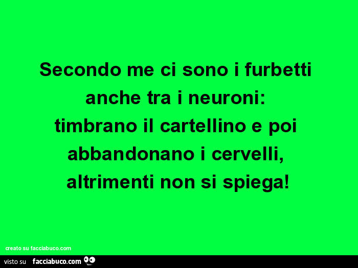 Secondo me ci sono i furbetti anche tra i neuroni: timbrano il cartellino e poi abbandonano i cervelli, altrimenti non si spiega