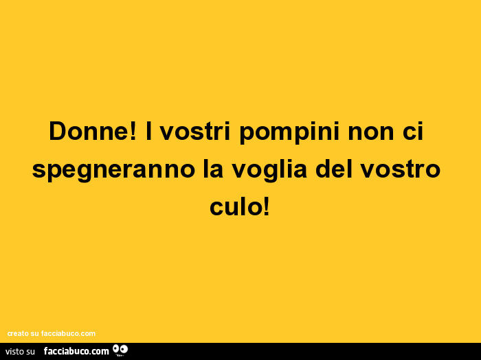 Donne! I vostri pompini non ci spegneranno la voglia del vostro culo