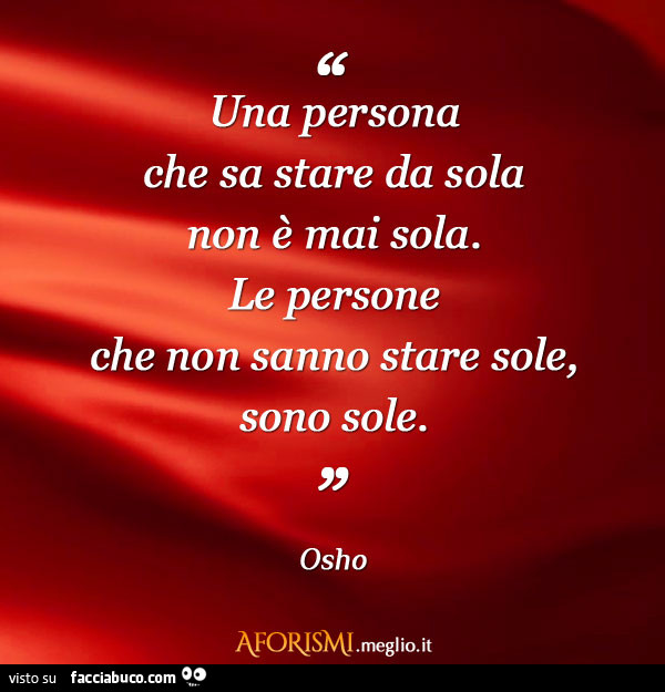 Una persona che sa stare da sola non è mai sola. Le persone che non sanno stare sole, sono sole. Osho