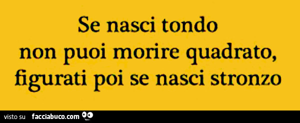 Se nasci tondo non puoi morire quadrato, figurati poi se nasci stronzo