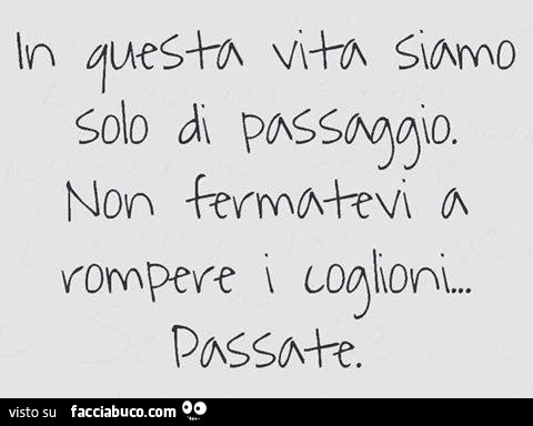 In questa vita siamo solo di passaggio. Non fermatevi a rompere i coglioni. Passate