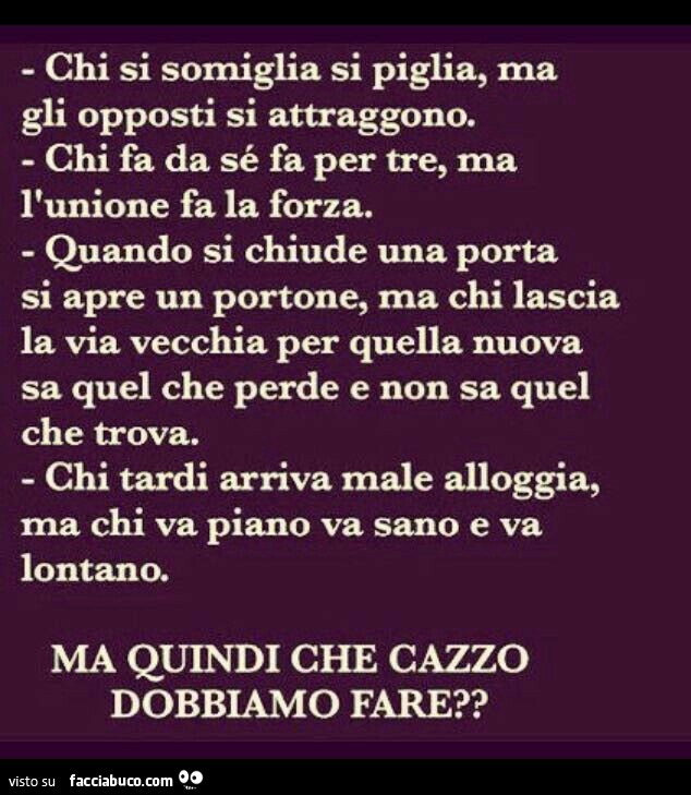 Chi si somiglia si piglia, ma gli opposti si attraggono. Chi fa da sé fa per tre, ma l'unione fa la forza. Quando si chiude una porta si apre un portone, ma chi lascia la via vecchia per quella nuova sa quel che perde e non sa quel che trova. Chi tar