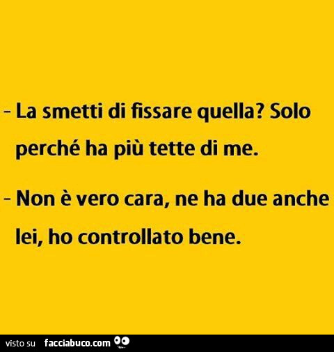 La smetti di fissare quella? Solo perché ha più tette di me. Non è vero cara, ne ha due anche lei, ho controllato bene