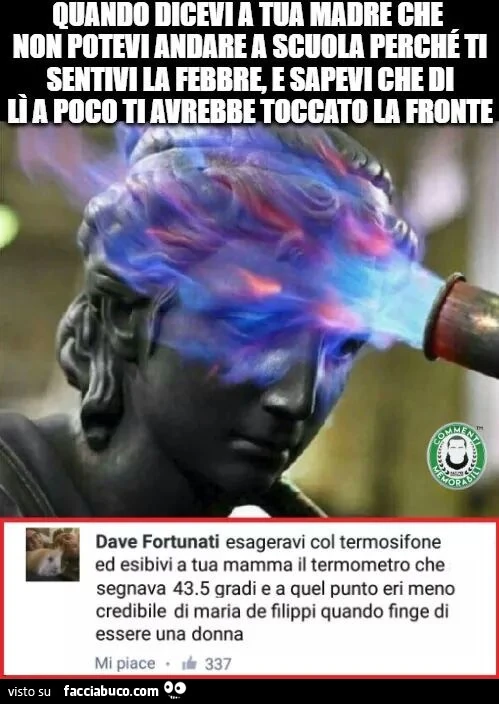 Quando dicevi a tua madre che non potevi andare a scuola perché ti sentivi la febbre, e sapevi che di li a poco ti avrebbe toccato la fronte. Esageravi col termosifone ed esibivi a tua mamma il termometro che segnava 43.5 gradi