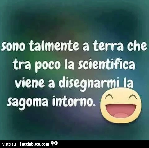 Sono talmente a terra che tra poco la scientifica viene a disegnarmi la sagoma intorno