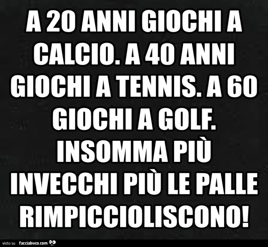 A 20 anni giochi a calcio. A 40 anni giochi a tennis. A 60 giochi a golf. Insomma pio invecchi più le palle rimpiccioliscono