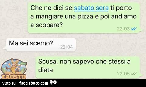 Che ne dici se sabato sera ti porto a mangiare una pizza e poi andiamo a scopare? Ma sei scemo? Scusa, non sapevo che stessi a dieta